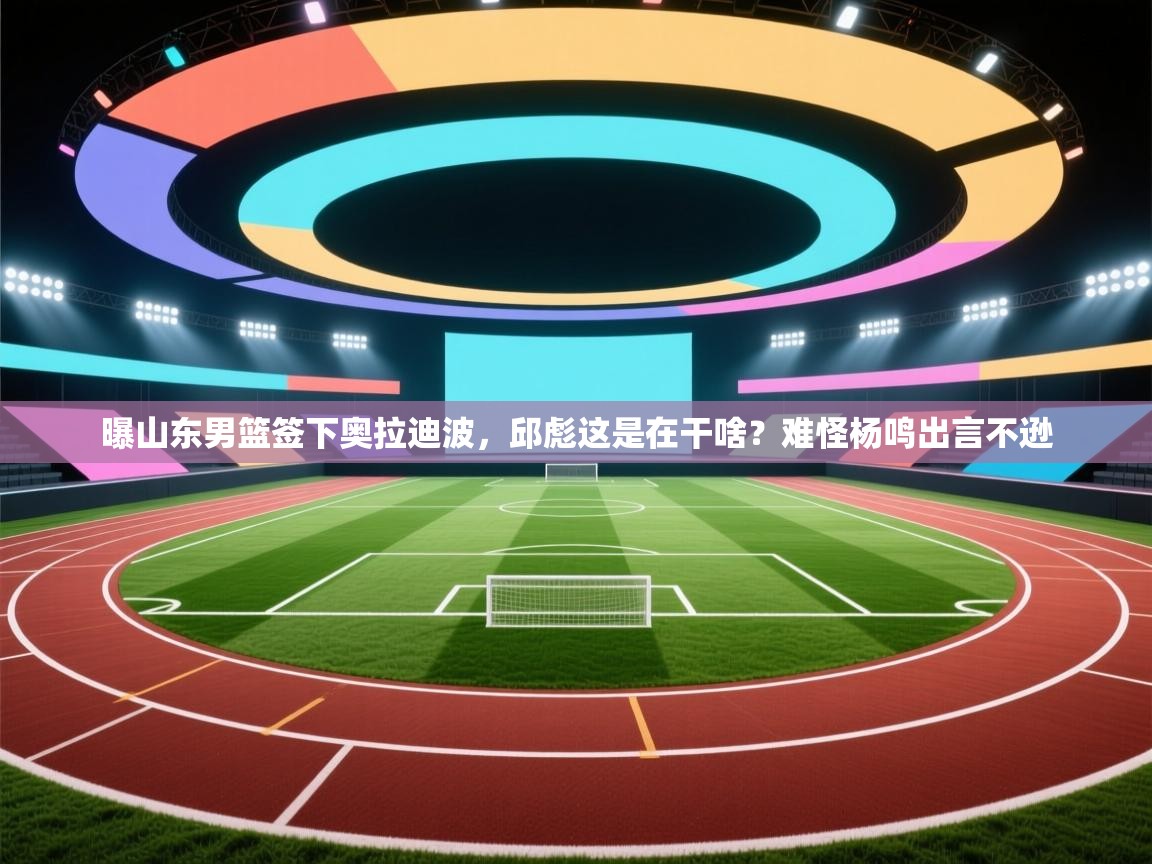 曝山东男篮签下奥拉迪波,邱彪这是在干啥?难怪杨鸣出言不逊 第1张